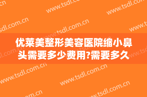 优莱美整形美容医院缩小鼻头需要多少费用?需要多久恢复?(鼻头变小整形费用)