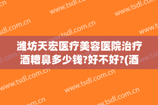 潍坊天宏医疗美容医院治疗酒糟鼻多少钱?好不好?(酒糟鼻治疗费用多少)