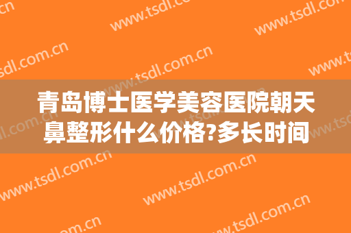 青岛博士医学美容医院朝天鼻整形什么价格?多长时间恢复?(青岛博士整形美容医院)