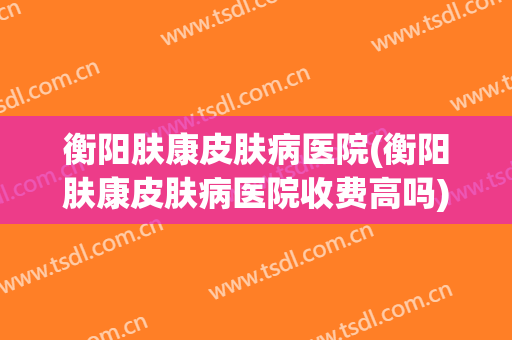 衡阳肤康皮肤病医院(衡阳肤康皮肤病医院收费高吗)