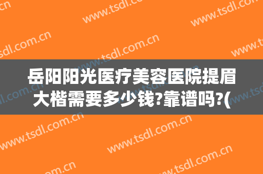 岳阳阳光医疗美容医院提眉大楷需要多少钱?靠谱吗?(岳阳整形美容医院哪家好)