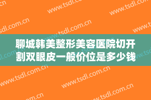 聊城韩美整形美容医院切开割双眼皮一般价位是多少钱?效果怎么样?(聊城市做双眼皮多少钱)
