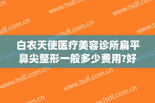 白衣天使医疗美容诊所扁平鼻尖整形一般多少费用?好不好?(天使医疗美容整形医院)