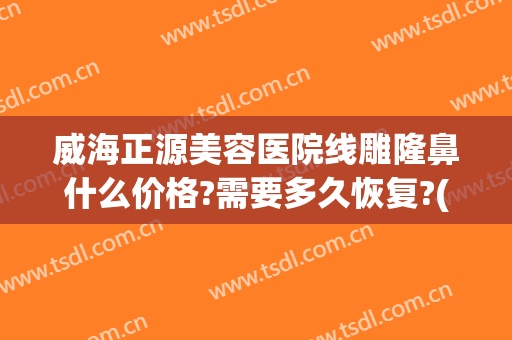 威海正源美容医院线雕隆鼻什么价格?需要多久恢复?(线雕隆鼻恢复期真实图片)