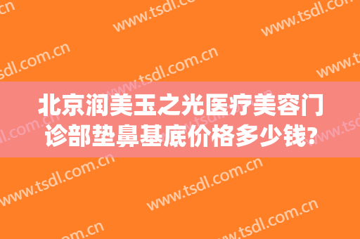 北京润美玉之光医疗美容门诊部垫鼻基底价格多少钱?效果怎么样?(北京润美玉之光吸脂怎么样)