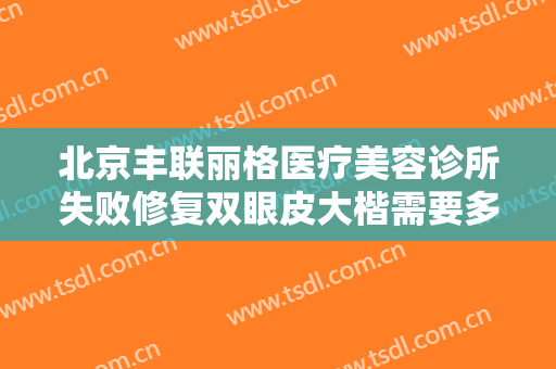 北京丰联丽格医疗美容诊所失败修复双眼皮大楷需要多少费用?靠谱吗?