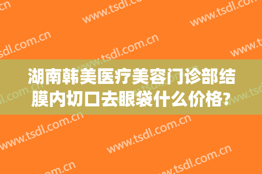 湖南韩美医疗美容门诊部结膜内切口去眼袋什么价格?怎么样?(整形医院去眼袋价格)