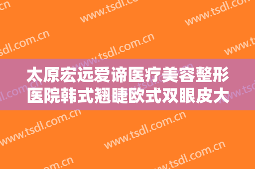 太原宏远爱谛医疗美容整形医院韩式翘睫欧式双眼皮大楷需要多少钱?需要多久恢复?