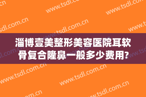 淄博壹美整形美容医院耳软骨复合隆鼻一般多少费用?贵不贵?(医院做耳软骨隆鼻多少钱)