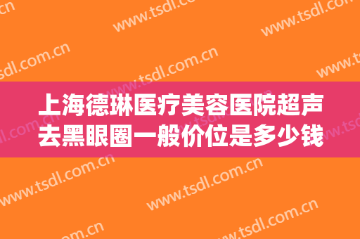 上海德琳医疗美容医院超声去黑眼圈一般价位是多少钱?可靠吗?(上海德琳医疗美容医院有限公司)