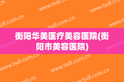 衡阳华美医疗美容医院(衡阳市美容医院)