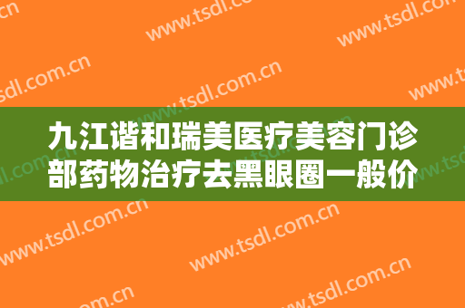 九江谐和瑞美医疗美容门诊部药物治疗去黑眼圈一般价位是多少费用?贵不贵?