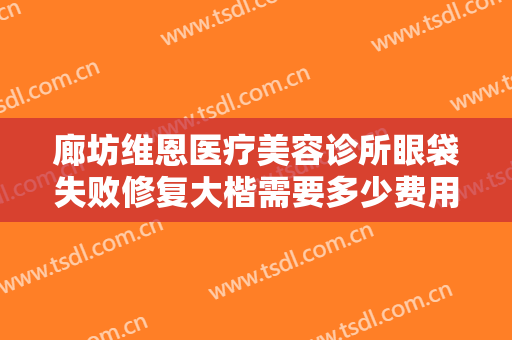廊坊维恩医疗美容诊所眼袋失败修复大楷需要多少费用?需要多久恢复?
