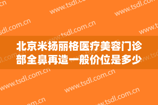 北京米扬丽格医疗美容门诊部全鼻再造一般价位是多少?贵不贵?(万格医疗美容整形)