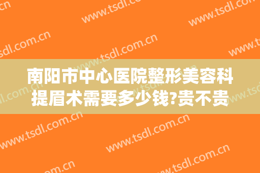 南阳市中心医院整形美容科提眉术需要多少钱?贵不贵?(南阳第一人民医院整形美容科怎么样好不好)