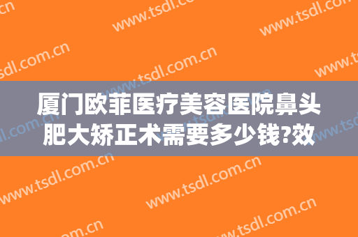 厦门欧菲医疗美容医院鼻头肥大矫正术需要多少钱?效果怎么样?(厦门欧菲整形美容医院电话)