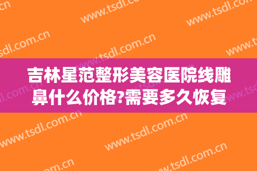 吉林星范整形美容医院线雕鼻什么价格?需要多久恢复?(鼻子线雕提升多少钱)