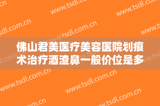 佛山君美医疗美容医院划痕术治疗酒渣鼻一般价位是多少钱?需要多久恢复?