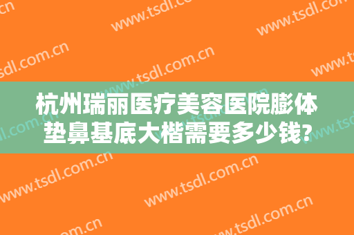 杭州瑞丽医疗美容医院膨体垫鼻基底大楷需要多少钱?有哪些优势?