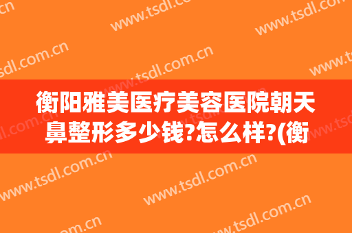 衡阳雅美医疗美容医院朝天鼻整形多少钱?怎么样?(衡阳隆鼻多少钱)