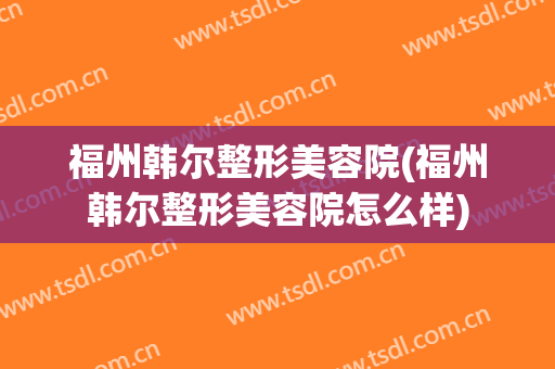 福州韩尔整形美容院(福州韩尔整形美容院怎么样)
