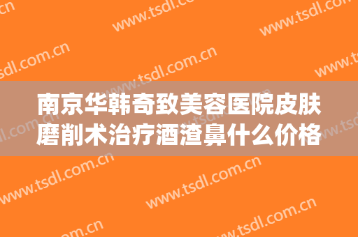 南京华韩奇致美容医院皮肤磨削术治疗酒渣鼻什么价格?效果怎么样?(酒糟鼻磨削术多少钱)