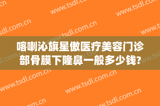 喀喇沁旗星傲医疗美容门诊部骨膜下隆鼻一般多少钱?好不好?(赤峰星傲整形医院在哪里)