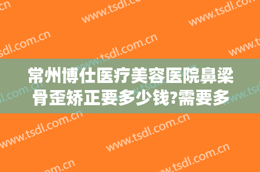 常州博仕医疗美容医院鼻梁骨歪矫正要多少钱?需要多久恢复?(常州鼻部整形医院)