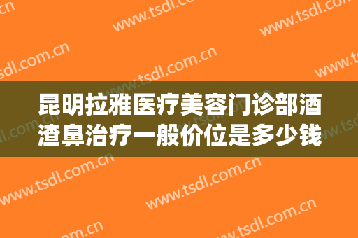 昆明拉雅医疗美容门诊部酒渣鼻治疗一般价位是多少钱?有哪些优势?(昆明拉雅医疗美容医院)