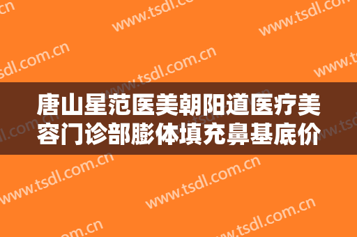 唐山星范医美朝阳道医疗美容门诊部膨体填充鼻基底价格多少钱?靠谱吗?