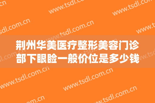 荆州华美医疗整形美容门诊部下眼睑一般价位是多少钱?靠谱吗?(荆州的美容整形医院)