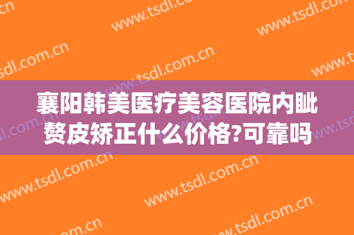 襄阳韩美医疗美容医院内眦赘皮矫正什么价格?可靠吗?(襄阳韩美整形美容医院怎么样)