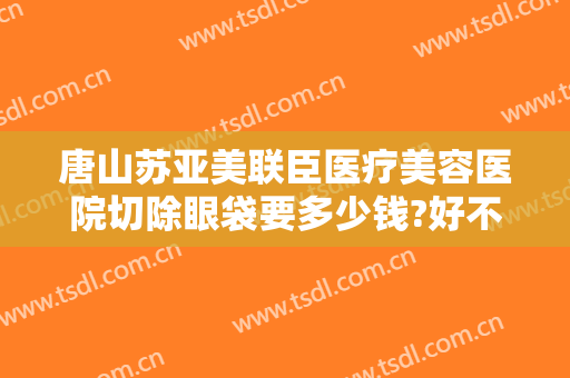 唐山苏亚美联臣医疗美容医院切除眼袋要多少钱?好不好?