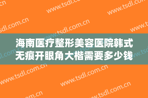 海南医疗整形美容医院韩式无痕开眼角大楷需要多少钱?有哪些优势?(广州韩式双眼皮费用)