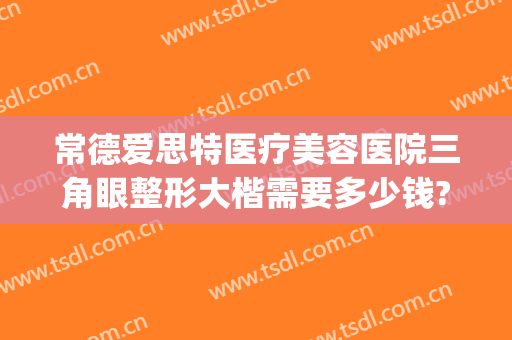 常德爱思特医疗美容医院三角眼整形大楷需要多少钱?靠谱吗?(湖南常德爱思特整形)