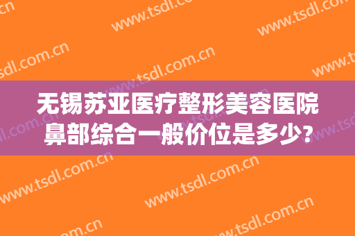 无锡苏亚医疗整形美容医院鼻部综合一般价位是多少?怎么样?(无锡最好的美容整形医院)