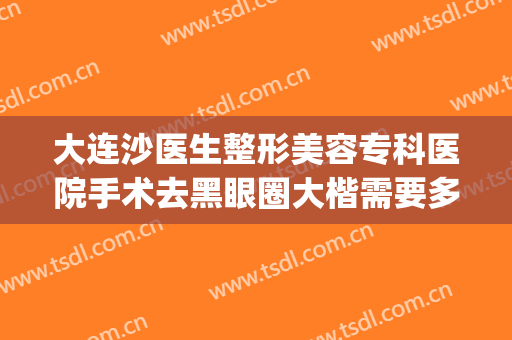 大连沙医生整形美容专科医院手术去黑眼圈大楷需要多少钱?靠谱吗?(大连沙医生整形美容正规吗)