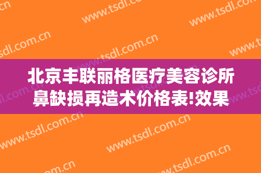 北京丰联丽格医疗美容诊所鼻缺损再造术价格表!效果怎么样?(北京丰联丽格医疗美容好吗)