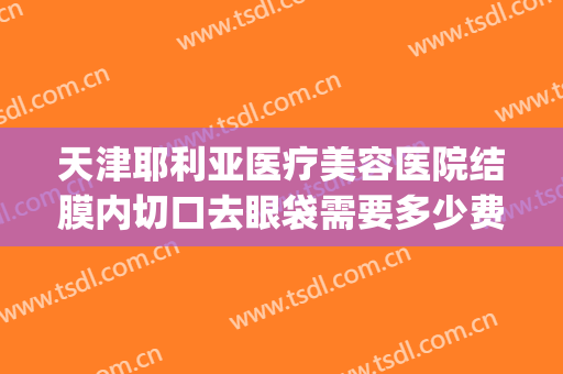 天津耶利亚医疗美容医院结膜内切口去眼袋需要多少费用?可靠吗?(天津眼科医院去眼袋手术多少钱呢)