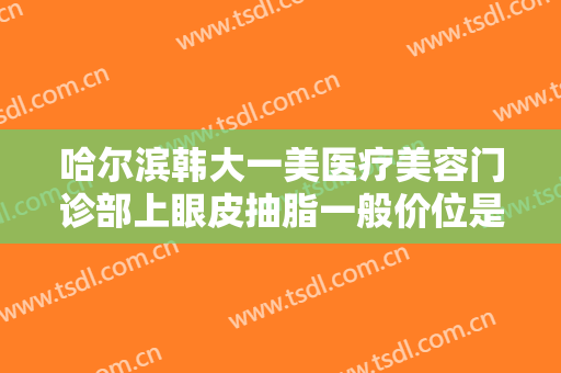 哈尔滨韩大一美医疗美容门诊部上眼皮抽脂一般价位是多少钱?可靠吗?