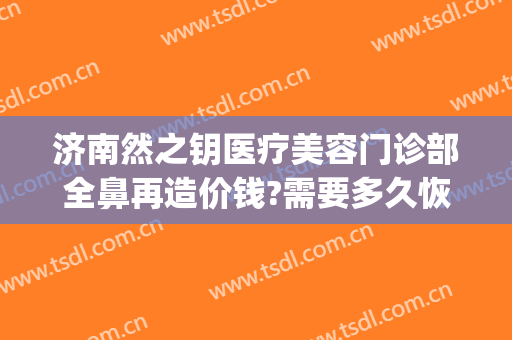 济南然之钥医疗美容门诊部全鼻再造价钱?需要多久恢复?(济南然之钥医疗美容正规吗)