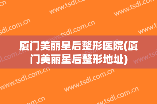 厦门美丽星后整形医院(厦门美丽星后整形地址)