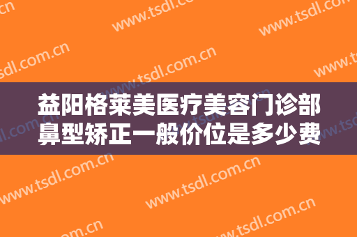 益阳格莱美医疗美容门诊部鼻型矫正一般价位是多少费用?效果怎么样?