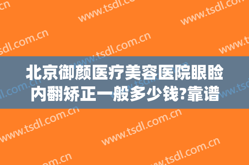 北京御颜医疗美容医院眼睑内翻矫正一般多少钱?靠谱吗?(御颜国际医疗整形医院怎么样)