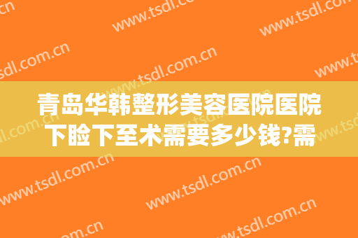 青岛华韩整形美容医院医院下睑下至术需要多少钱?需要多久恢复?(整下颌线多少钱)