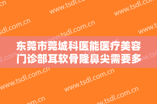 东莞市莞城科医能医疗美容门诊部耳软骨隆鼻尖需要多少费用?怎么样?