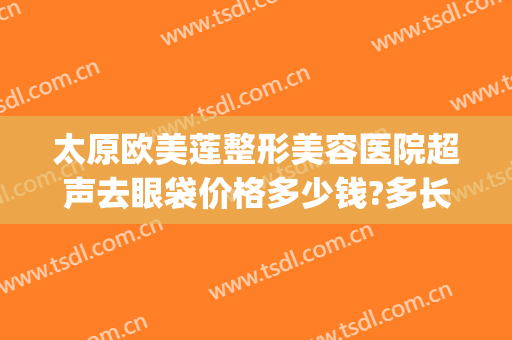 太原欧美莲整形美容医院超声去眼袋价格多少钱?多长时间恢复?(太原眼部整形美容价钱)