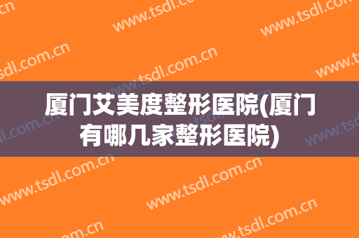 厦门艾美度整形医院(厦门有哪几家整形医院)