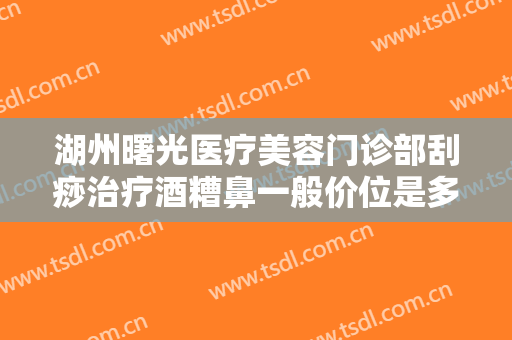湖州曙光医疗美容门诊部刮痧治疗酒糟鼻一般价位是多少钱?靠谱吗?