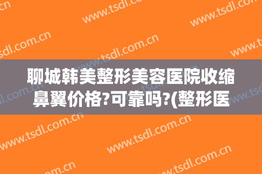 聊城韩美整形美容医院收缩鼻翼价格?可靠吗?(整形医院缩小鼻翼需要多少钱)